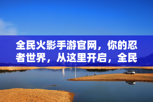 全民火影手游官网，你的忍者世界，从这里开启，全民火影手游官网，开启你的忍者世界