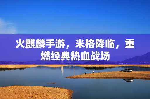 火麒麟手游，米格降临，重燃经典热血战场