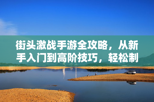 街头激战手游全攻略,从新手入门到高阶技巧,轻松制霸街头战场!街头激战手游全攻略,新手入门到高阶技巧,轻松制霸战场