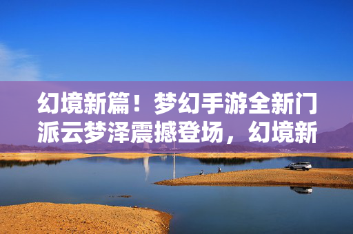 幻境新篇！梦幻手游全新门派云梦泽震撼登场，幻境新篇！梦幻手游全新门派云梦泽震撼登场
