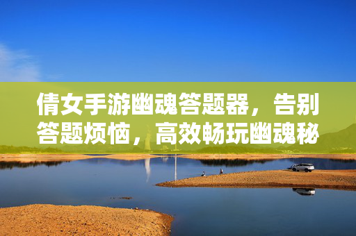 倩女手游幽魂答题器，告别答题烦恼，高效畅玩幽魂秘境，倩女手游幽魂答题器，告别答题烦恼，高效畅玩幽魂秘境