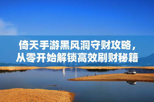 倚天手游黑风洞守财攻略，从零开始解锁高效刷财秘籍，倚天手游黑风洞守财攻略，从零开始高效刷财秘籍