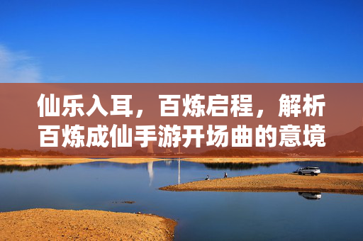 仙乐入耳,百炼启程,解析百炼成仙手游开场曲的意境与魅力,百炼成仙手游开场曲,仙乐意境与启程魅力