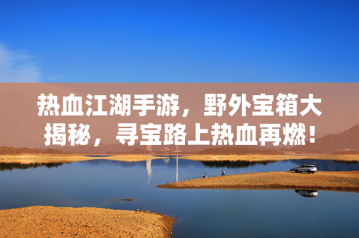 热血江湖手游,野外宝箱大揭秘,寻宝路上热血再燃!热血江湖手游,野外宝箱揭秘,寻宝热血再燃!