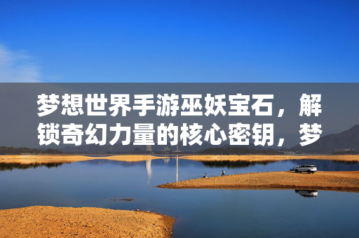 梦想世界手游巫妖宝石,解锁奇幻力量的核心密钥,梦想世界手游巫妖宝石,奇幻力量的核心密钥