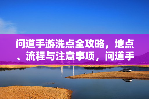 问道手游洗点全攻略,地点、流程与注意事项,问道手游洗点全攻略,地点、流程与注意事项