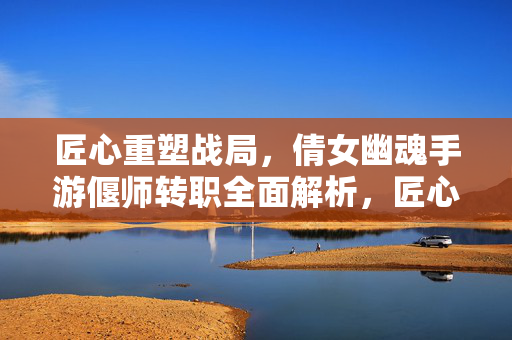 匠心重塑战局，倩女幽魂手游偃师转职全面解析，匠心重塑战局，倩女幽魂手游偃师转职全面解析