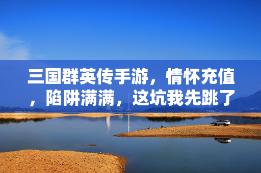 三国群英传手游,情怀充值,陷阱满满,这坑我先跳了!三国群英传手游,情怀充值坑,我先跳了!