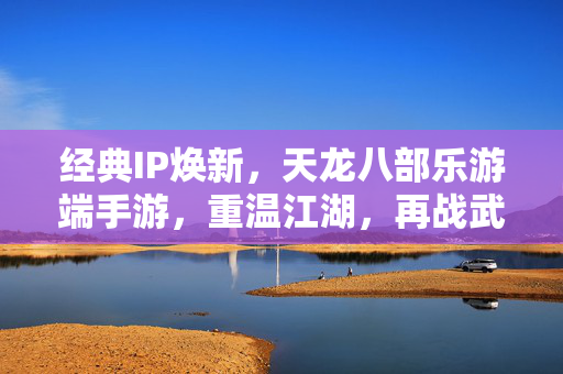 经典IP焕新,天龙八部乐游端手游,重温江湖,再战武林,天龙八部乐游端手游,经典焕新,江湖再战