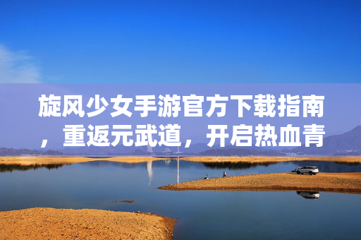 旋风少女手游官方下载指南，重返元武道，开启热血青春之旅，旋风少女手游官方下载指南，重返元武道，开启热血青春之旅