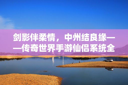 剑影伴柔情，中州结良缘——传奇世界手游仙侣系统全解析，剑影柔情，情定中州，传奇世界手游仙侣系统全解析