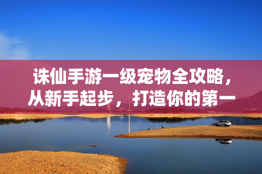 诛仙手游一级宠物全攻略，从新手起步，打造你的第一只强力伙伴，诛仙手游一级宠物全攻略，新手起步打造第一只强力伙伴