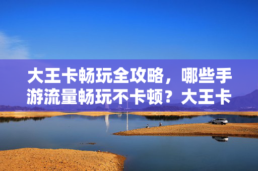 大王卡畅玩全攻略，哪些手游流量畅玩不卡顿？大王卡畅玩全攻略，手游流量畅玩不卡顿指南