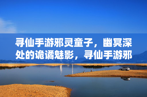 寻仙手游邪灵童子，幽冥深处的诡谲魅影，寻仙手游邪灵童子，幽冥深处的诡谲魅影
