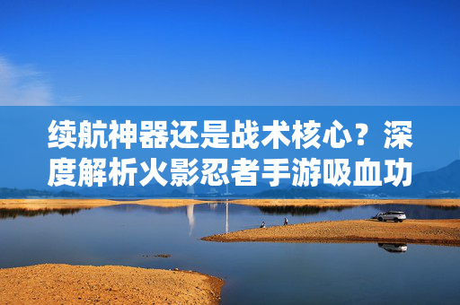 续航神器还是战术核心？深度解析火影忍者手游吸血功能的战略价值，续航神器还是战术核心？火影忍者手游吸血功能的战略价值
