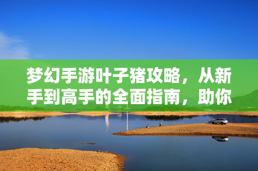 梦幻手游叶子猪攻略，从新手到高手的全面指南，助你轻松玩转三界，梦幻手游叶子猪攻略，新手到高手的全面指南，助你轻松玩转三界
