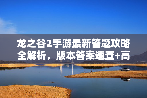 龙之谷2手游最新答题攻略全解析，版本答案速查+高分技巧，龙之谷2手游最新答题攻略全解析，版本答案速查+高分技巧