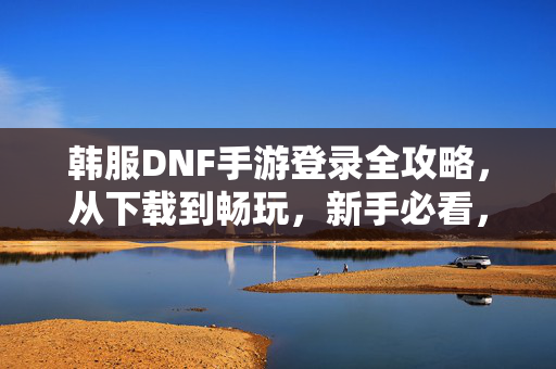 韩服DNF手游登录全攻略，从下载到畅玩，新手必看，新手必看，韩服DNF手游登录全攻略（从下载到畅玩）