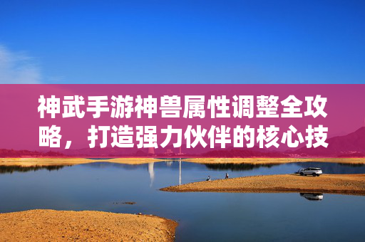 神武手游神兽属性调整全攻略，打造强力伙伴的核心技巧，神武手游神兽属性调整全攻略，打造强力伙伴的核心技巧