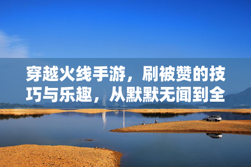 穿越火线手游，刷被赞的技巧与乐趣，从默默无闻到全场焦点，穿越火线手游，刷赞技巧与乐趣，从默默无闻到全场焦点