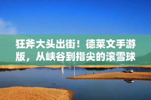 狂斧大头出街！德莱文手游版，从峡谷到指尖的滚雪球狂想，狂斧滚雪球！德莱文手游版，指尖峡谷出街狂想