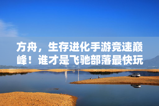 方舟，生存进化手游竞速巅峰！谁才是飞驰部落最快玩家？——那些刷爆全网的竞速视频盘点，方舟生存进化手游竞速巅峰，谁才是飞驰部落最快玩家？刷爆全网的竞速视频盘点