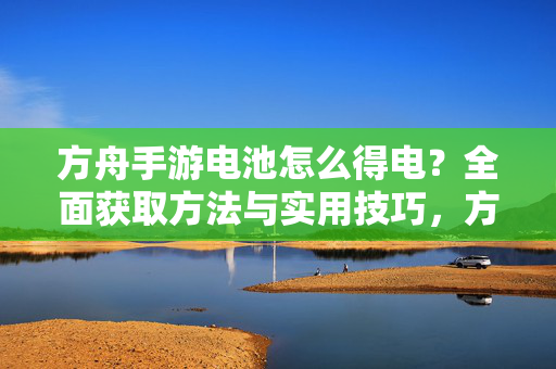 方舟手游电池怎么得电？全面获取方法与实用技巧，方舟手游电池获取方法与实用技巧