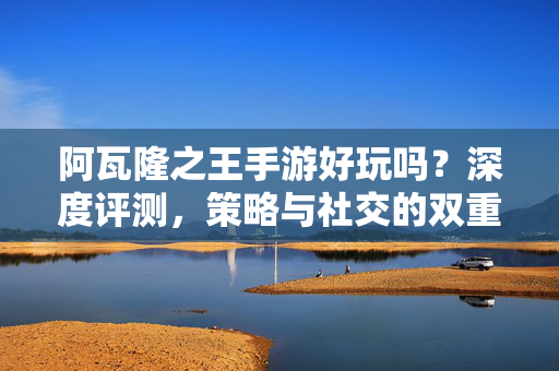 阿瓦隆之王手游好玩吗？深度评测，策略与社交的双重盛宴，阿瓦隆之王手游深度评测，策略与社交的双重盛宴