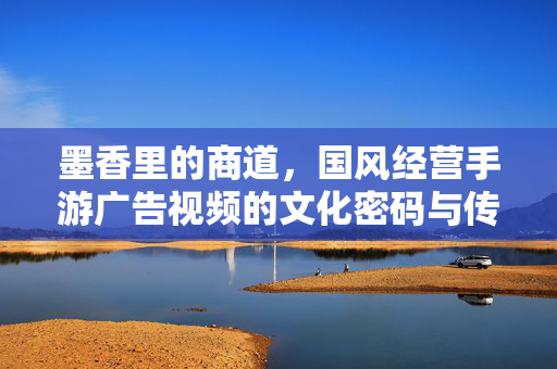 墨香里的商道，国风经营手游广告视频的文化密码与传播魅力，墨香商道，国风经营手游广告的文化密码与传播魅力