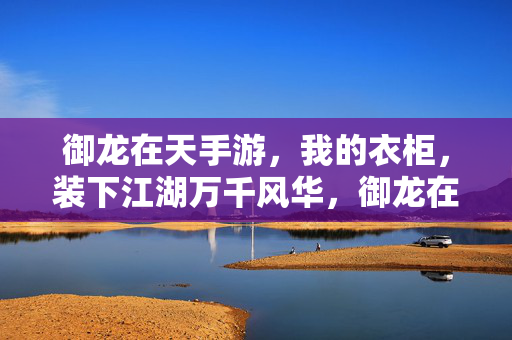 御龙在天手游，我的衣柜，装下江湖万千风华，御龙在天，我的衣柜，装下江湖万千风华