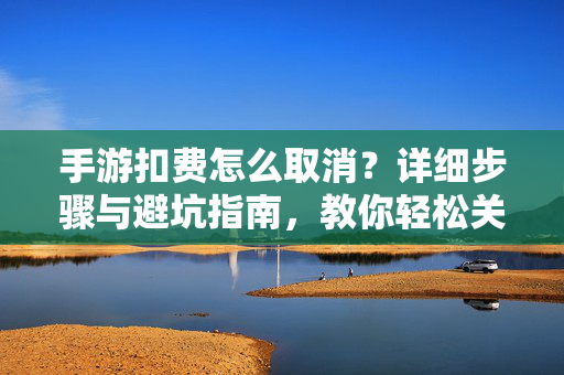手游扣费怎么取消？详细步骤与避坑指南，教你轻松关闭自动续费，手游扣费怎么取消？详细步骤与避坑指南，教你轻松关闭自动续费