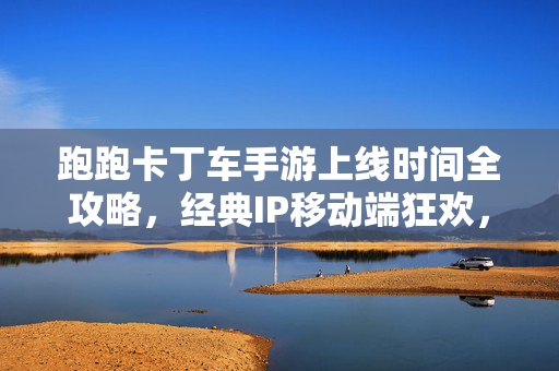 跑跑卡丁车手游上线时间全攻略，经典IP移动端狂欢，你想知道的都在这里！跑跑卡丁车手游上线时间全攻略，经典IP移动端狂欢