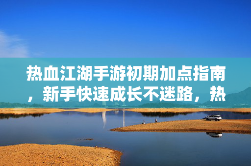 热血江湖手游初期加点指南，新手快速成长不迷路，热血江湖手游初期加点指南，新手快速成长不迷路