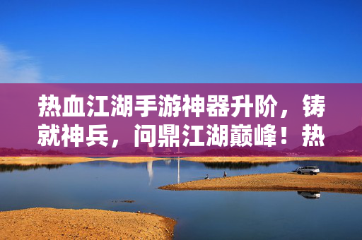 热血江湖手游神器升阶，铸就神兵，问鼎江湖巅峰！热血江湖手游，神器升阶铸神兵，问鼎江湖巅峰！