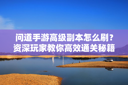 问道手游高级副本怎么刷？资深玩家教你高效通关秘籍，问道手游高级副本通关秘籍，资深玩家高效刷本指南