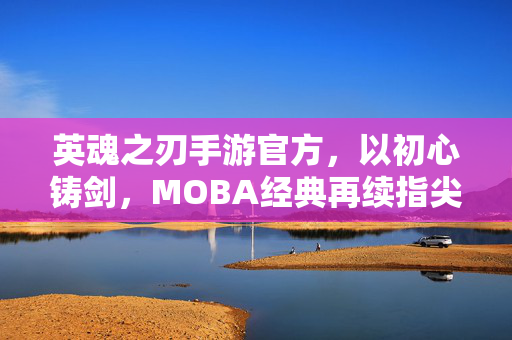 英魂之刃手游官方，以初心铸剑，MOBA经典再续指尖荣耀，英魂之刃手游，初心铸剑，MOBA经典再续指尖荣耀
