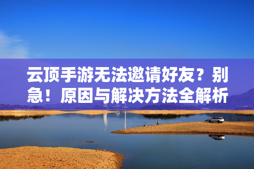 云顶手游无法邀请好友？别急！原因与解决方法全解析，云顶手游无法邀请好友，原因与解决方法全解析