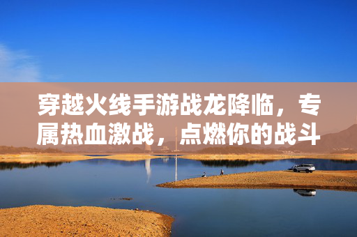 穿越火线手游战龙降临，专属热血激战，点燃你的战斗魂！