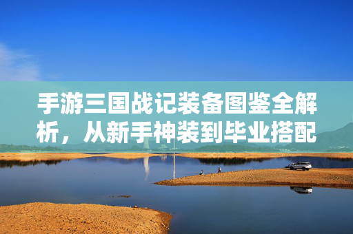手游三国战记装备图鉴全解析，从新手神装到毕业搭配，助你称霸三国战场！手游三国战记装备图鉴全解析，新手神装到毕业搭配，称霸三国战场