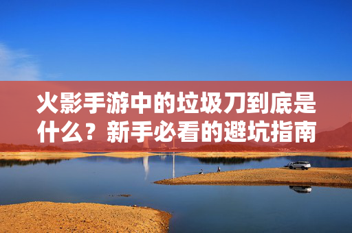 火影手游中的垃圾刀到底是什么？新手必看的避坑指南