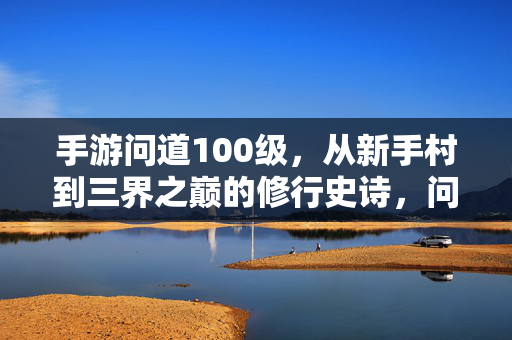 手游问道100级，从新手村到三界之巅的修行史诗，问道手游，从新手村到三界之巅的100级修行史诗