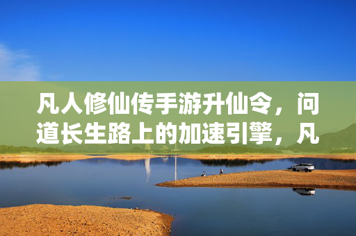 凡人修仙传手游升仙令，问道长生路上的加速引擎，凡人修仙传手游升仙令，问道长生路的加速引擎