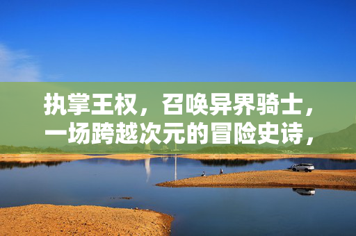 执掌王权，召唤异界骑士，一场跨越次元的冒险史诗，王权召唤异界骑士，次元冒险史诗