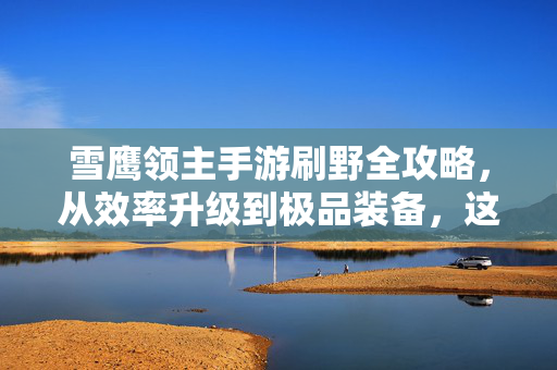 雪鹰领主手游刷野全攻略，从效率升级到极品装备，这样刷野才是真香！雪鹰领主手游刷野全攻略，从效率升级到极品装备，这样刷野真香！