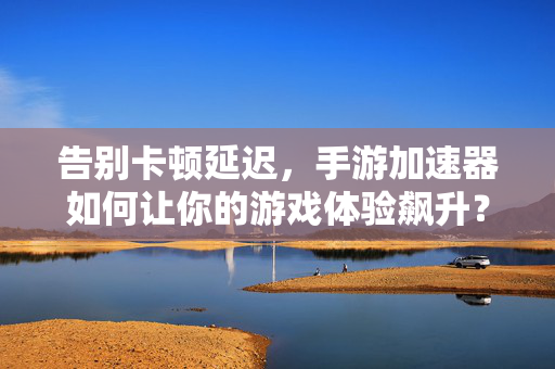 告别卡顿延迟，手游加速器如何让你的游戏体验飙升？手游加速器，告别卡顿，体验飙升