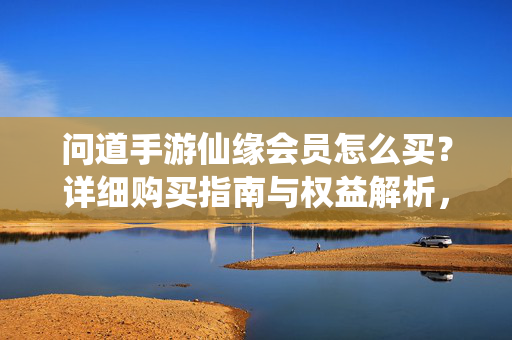 问道手游仙缘会员怎么买？详细购买指南与权益解析，问道手游仙缘会员购买指南与权益解析