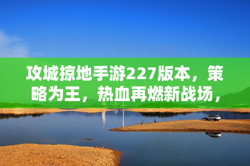 攻城掠地手游227版本，策略为王，热血再燃新战场，攻城掠地手游227版本，策略为王，热血再燃新战场