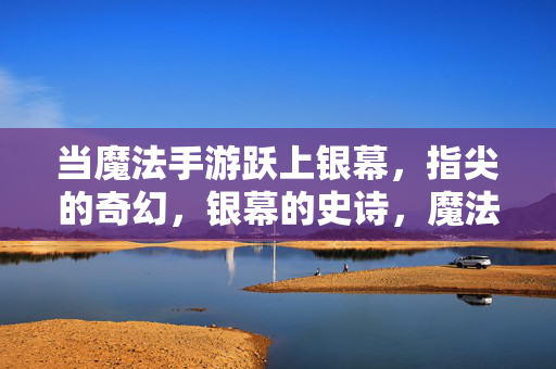 当魔法手游跃上银幕，指尖的奇幻，银幕的史诗，魔法手游跃银幕，指尖奇幻铸史诗