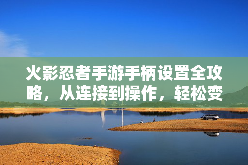 火影忍者手游手柄设置全攻略，从连接到操作，轻松变身键盘侠，火影忍者手游手柄全攻略，连接操作变身键盘侠