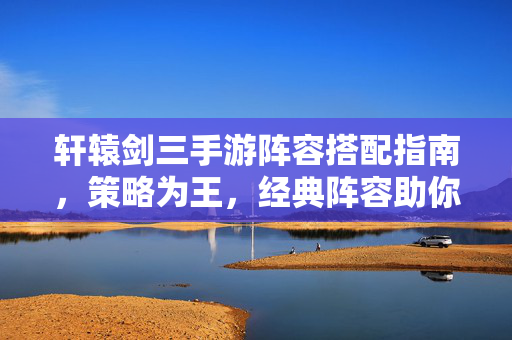 轩辕剑三手游阵容搭配指南，策略为王，经典阵容助你横扫千军，轩辕剑三手游阵容搭配指南，策略为王，经典横扫千军